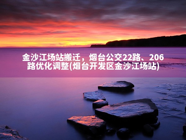 金沙江场站搬迁，烟台公交22路、206路优化调整(烟台开发区金沙江场站)